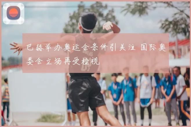 巴赫举办奥运会条件引关注 国际奥委会立场再受检视