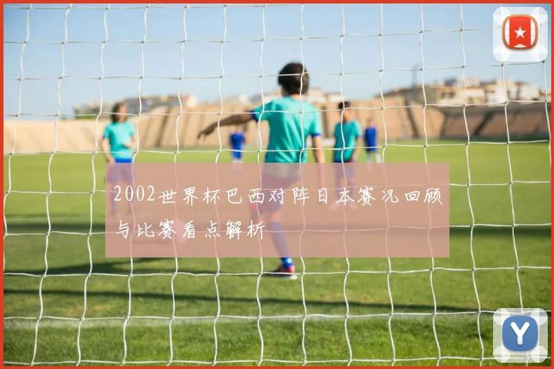 2002世界杯巴西对阵日本赛况回顾与比赛看点解析